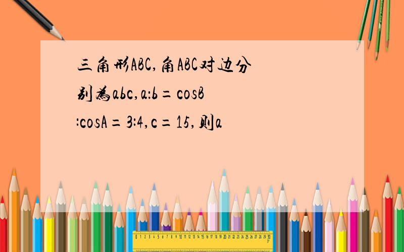 三角形ABC,角ABC对边分别为abc,a：b=cosB:cosA=3:4,c=15,则a