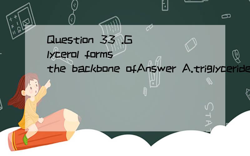 Question 33 .Glycerol forms the backbone ofAnswer A.triglycerides.B.polysaccharides and nucleic acids.C.nucleic acids.D.polypeptides.E.triglycerides and phospholipids.