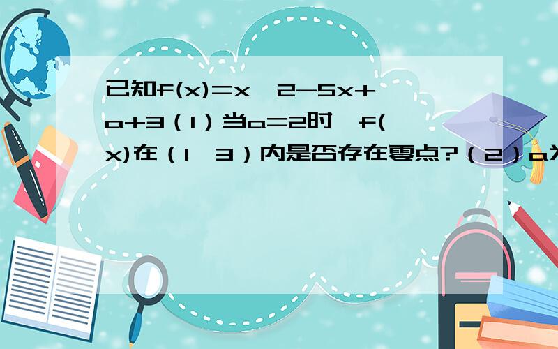 已知f(x)=x^2-5x+a+3（1）当a=2时,f(x)在（1,3）内是否存在零点?（2）a为何值时,f(x)在（1,3）内存在零点?（3）a为何值时,f(x)在（1,3）内有两个相异的零点?