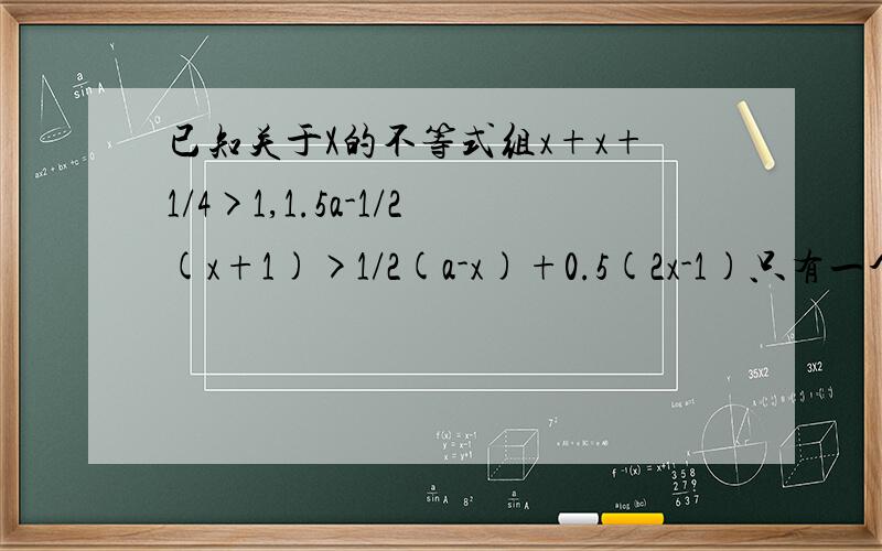 已知关于X的不等式组x+x+1/4>1,1.5a-1/2(x+1)>1/2(a-x)+0.5(2x-1)只有一个整数解 ,试确定a的取值范围