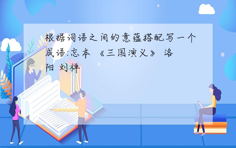 根据词语之间的意蕴搭配写一个成语:忘本 《三国演义》 洛阳 刘禅