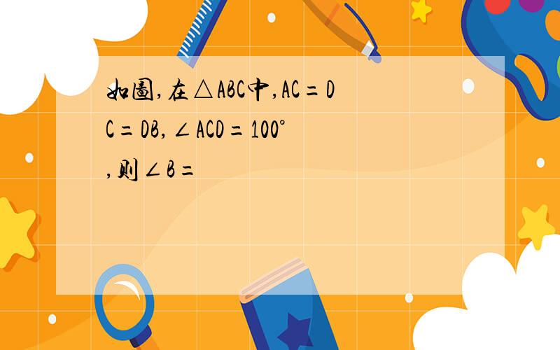 如图,在△ABC中,AC=DC=DB,∠ACD=100°,则∠B=