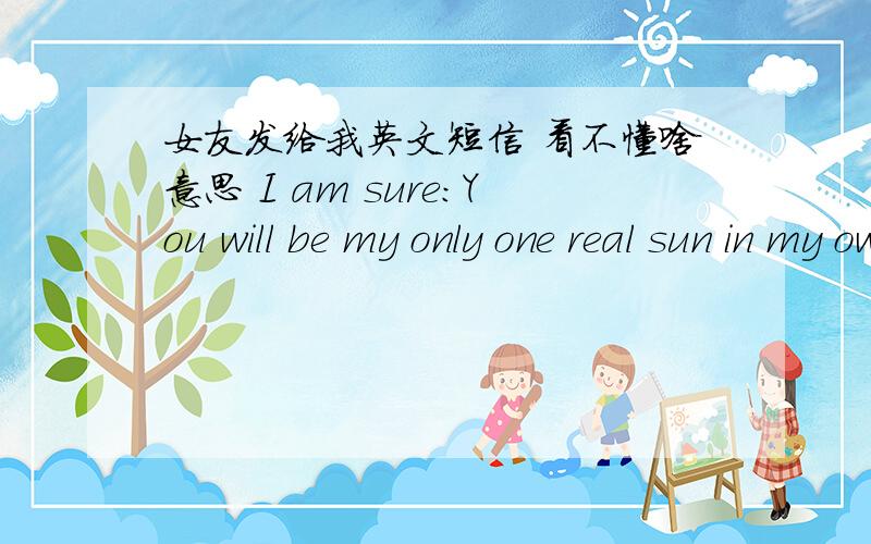 女友发给我英文短信 看不懂啥意思 I am sure:You will be my only one real sun in my own life!Love isn“t impossible 麻烦最好连引申义也给我下