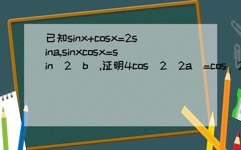 已知sinx+cosx=2sina,sinxcosx=sin^2(b),证明4cos^2(2a)=cos^2(2b)