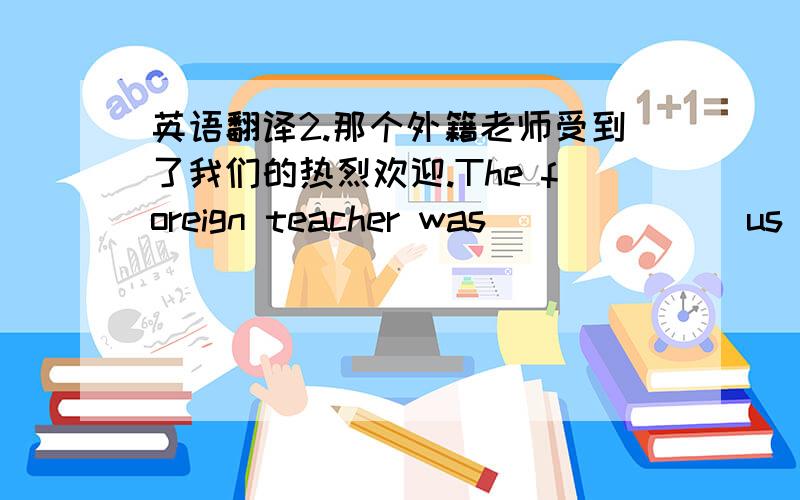 英语翻译2.那个外籍老师受到了我们的热烈欢迎.The foreign teacher was___ ___ us warmly.