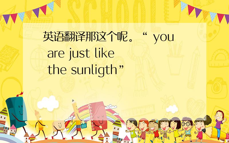 英语翻译那这个呢。“ you are just like the sunligth”