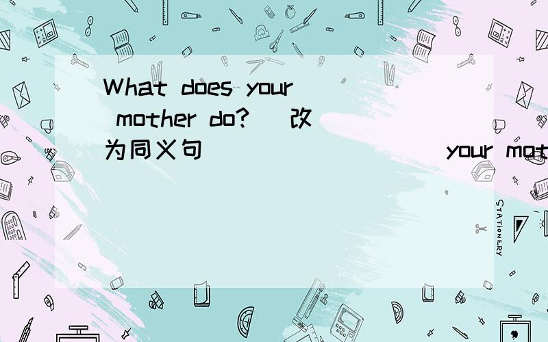 What does your mother do? (改为同义句） ___ ____ your mother? /___is your mother's___?