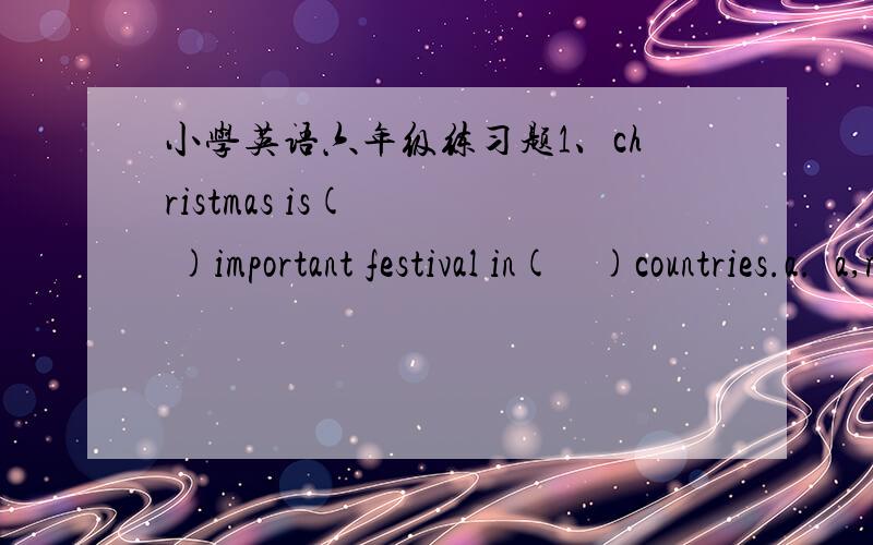 小学英语六年级练习题1、christmas is(    )important festival in(    )countries.a.  a,many   b.  an,many  c.an,a2my school(  )at 8;30 and it(  )at3;50.a.start,finishes  b. starts,finish  c.starts,finishes一定要快