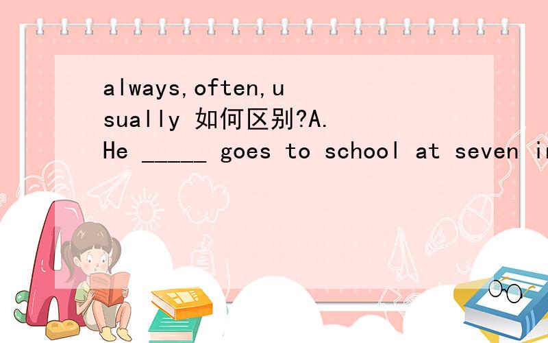always,often,usually 如何区别?A.He _____ goes to school at seven in the morning.B.He hasn't been to the factory very______.C.He _____ comes to school early and is never late.D.We ______ have two English classes in the morning.以上四空该如
