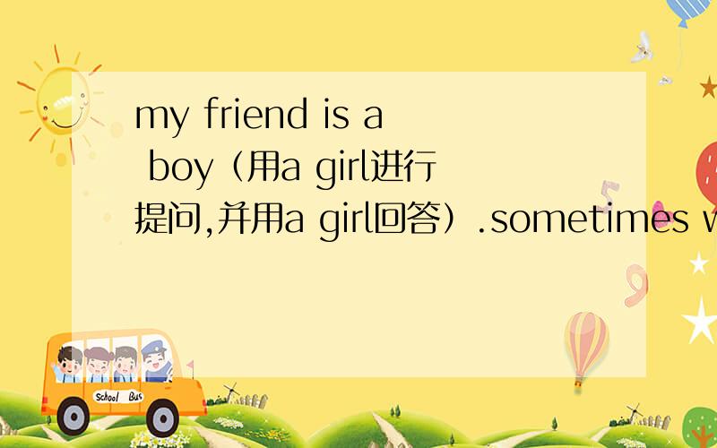my friend is a boy（用a girl进行提问,并用a girl回答）.sometimes writes to his friends （ 用 the boy 来改写）