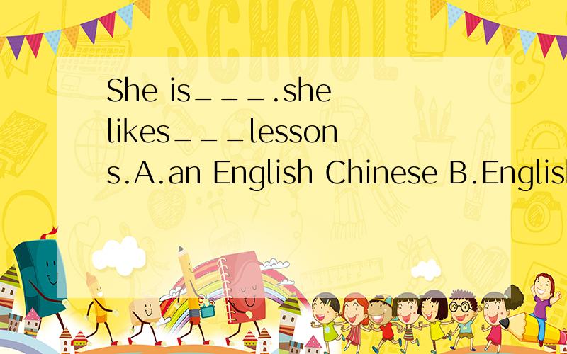 She is___.she likes___lessons.A.an English Chinese B.English Chinese C.English Chinese..D English ChinaB.England Chinese 前面的B选项写错了。