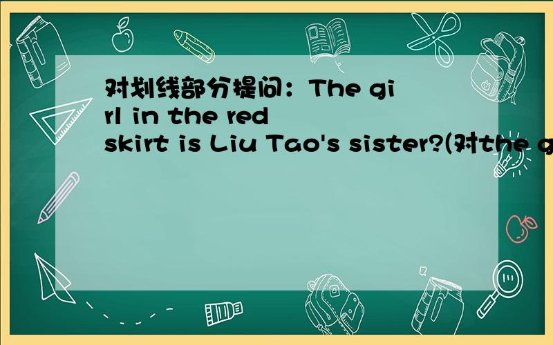 对划线部分提问：The girl in the red skirt is Liu Tao's sister?(对the girl in the girl skirt提问)