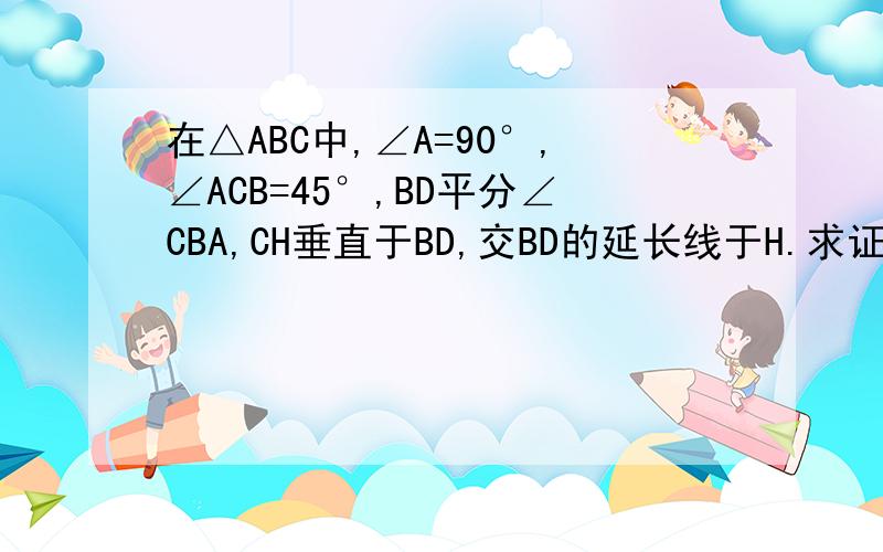 在△ABC中,∠A=90°,∠ACB=45°,BD平分∠CBA,CH垂直于BD,交BD的延长线于H.求证：BD=2CH