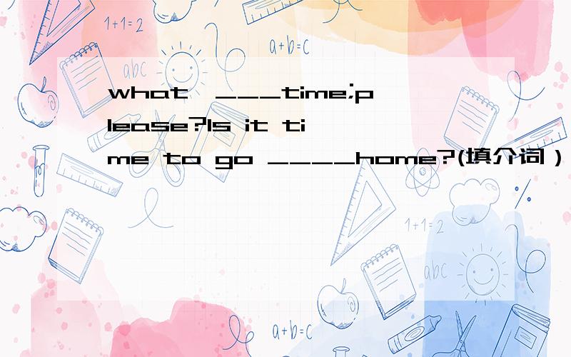 what'___time;please?Is it time to go ____home?(填介词）