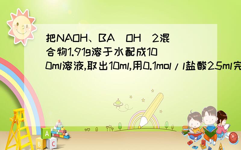 把NAOH、BA(OH)2混合物1.91g溶于水配成100ml溶液,取出10ml,用0.1mol/l盐酸25ml完全中和.求混合物中NAOH和BA(OH）2各有多少G