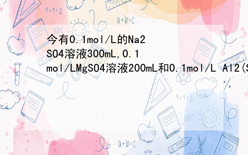 今有0.1mol/L的Na2SO4溶液300mL,0.1mol/LMgSO4溶液200mL和0.1mol/L Al2(SO4)3溶液100mL.这3种溶液中硫酸根离子浓度之比是?