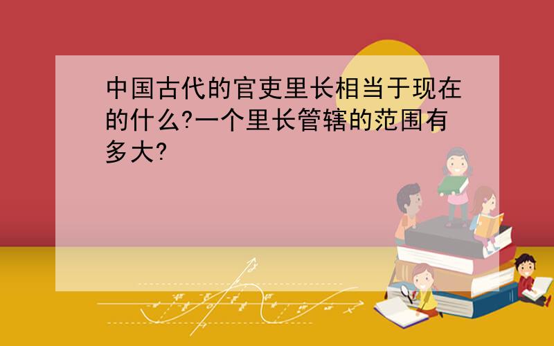 中国古代的官吏里长相当于现在的什么?一个里长管辖的范围有多大?