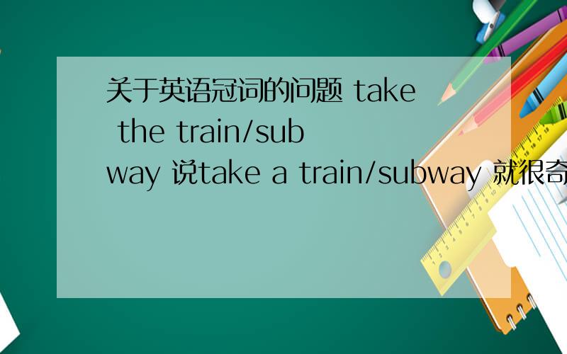 关于英语冠词的问题 take the train/subway 说take a train/subway 就很奇怪..但是用法对吗take the train/subway 说take a train/subway 就很奇怪..但是用法对吗还有take a taxi 和 take the taxi那啥...给易理解一点的答