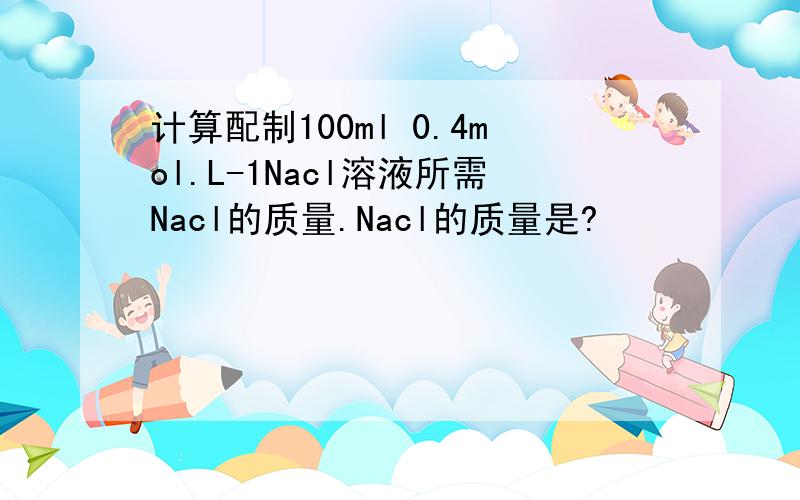 计算配制100ml 0.4mol.L-1Nacl溶液所需Nacl的质量.Nacl的质量是?