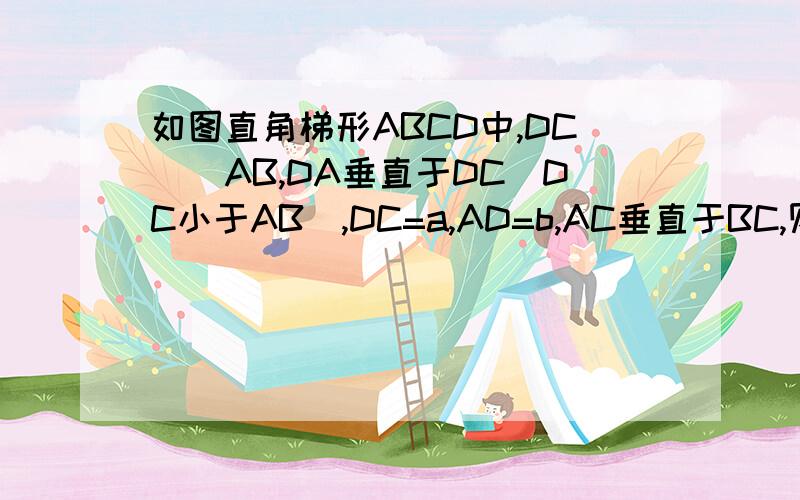如图直角梯形ABCD中,DC\\AB,DA垂直于DC(DC小于AB),DC=a,AD=b,AC垂直于BC,则AB=