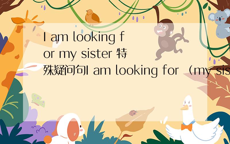 I am looking for my sister 特殊疑问句I am looking for （my sister） 改为特殊疑问句,并陈述理由?