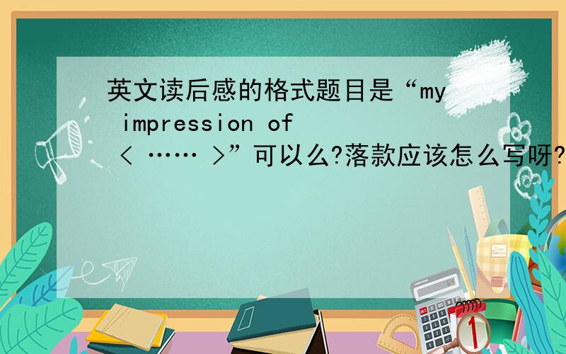 英文读后感的格式题目是“my impression of < …… >”可以么?落款应该怎么写呀?对正文还有神马特殊的格式要求么?