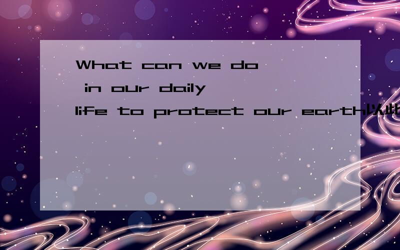 What can we do in our daily life to protect our earth以此为题写一篇英语作文