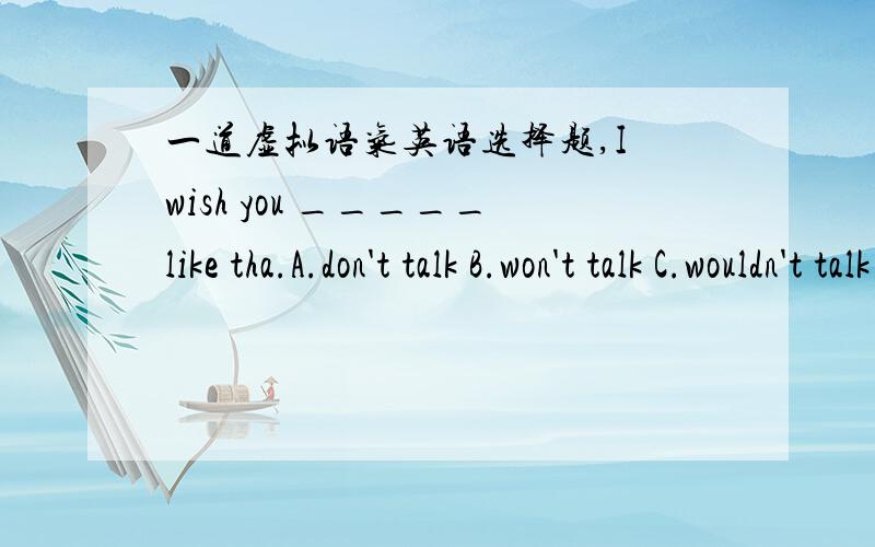 一道虚拟语气英语选择题,I wish you _____like tha.A.don't talk B.won't talk C.wouldn't talk D.not to talk