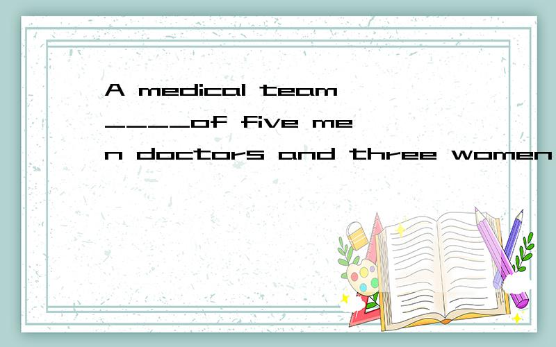 A medical team____of five men doctors and three women nurses____sent to the countryside this morning.A.consists;were B.consisting;was C.consisted;was D.being consisted;were并说明选择原因.