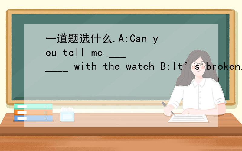 一道题选什么.A:Can you tell me _______ with the watch B:It’s broken.A,what’s the matter B,what the matter is C,what’s the wrong D,what the wrong is