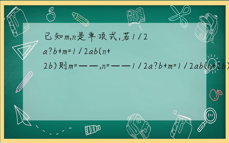已知m,n是单项式,若1/2a?b+m=1/2ab(n+2b)则m=——,n=——1/2a?b+m=1/2ab(n+2b)问号是平方改为1/2a²b+m=1/2ab(n+2b)