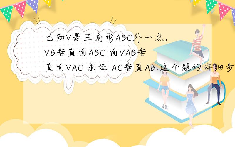 已知V是三角形ABC外一点,VB垂直面ABC 面VAB垂直面VAC 求证 AC垂直AB.这个题的详细步骤写下来.数学老大们.