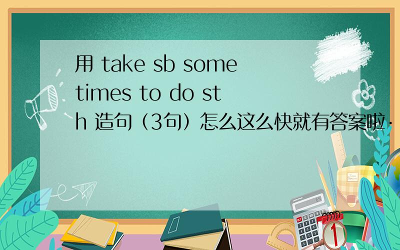 用 take sb sometimes to do sth 造句（3句）怎么这么快就有答案啦····真难选呢·····