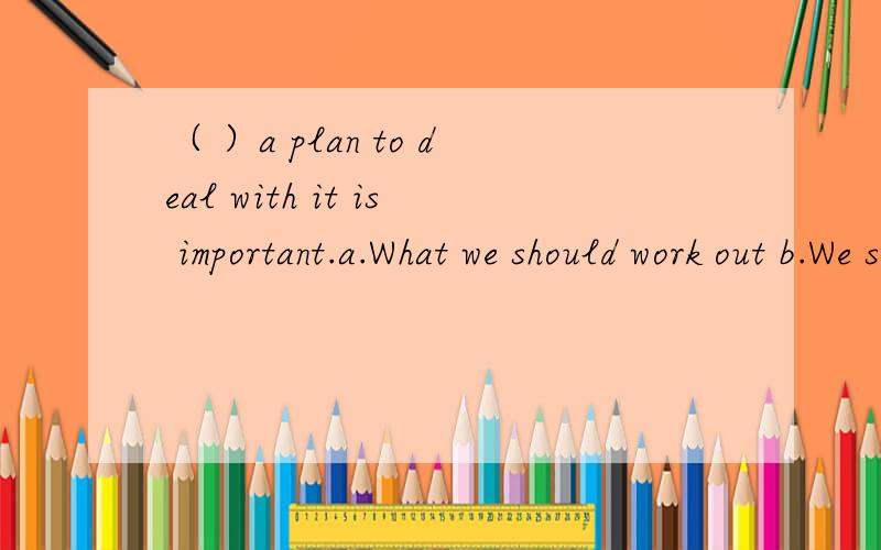 （ ）a plan to deal with it is important.a.What we should work out b.We should work out c.That a.What we should work out b.We should work out c.That we should work out d.That what we should work out