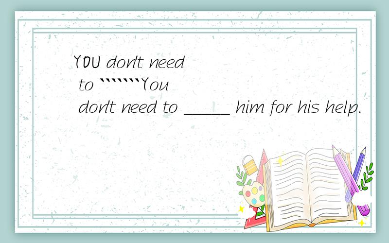 YOU don't need to ```````You don't need to _____ him for his help.