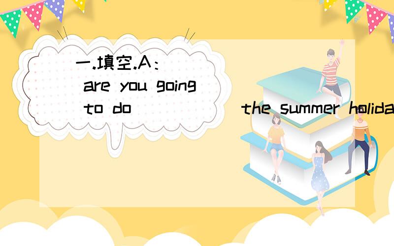 一.填空.A：_______ are you going to do _____ the summer holidays?B:I'm going on a ________.A:__________ are you going?B:I'm going to Hangzhou.A:It's a beautiful place,isn't it?B:Yes,it is.A:You ______ an aunt _______,haven't you?B:Yes,I'm going t