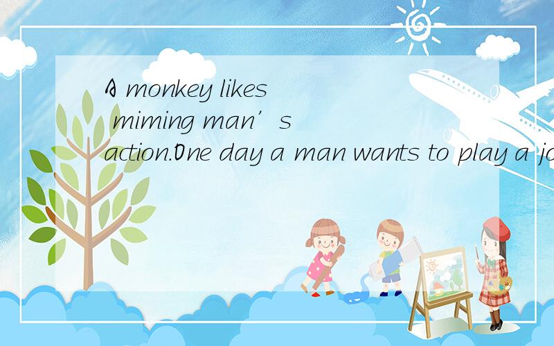 A monkey likes miming man’s action.One day a man wants to play a joke on the monkey.First he gives the monkey a banana.So when he peels the banana,the monkey peels,too.He eats,the monkey eats,the monkey eats.He smiles,the monkey smiles.He pretends