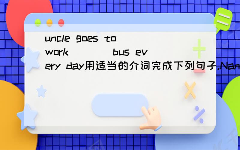 uncle goes to work____bus every day用适当的介词完成下列句子.Nancy sits ______Yang Ling ____Han MeiSometimes we have lunch _____half ____twelveWhat's the name ____the film?Look!There are many pears ____the tree ,there are some boys picking