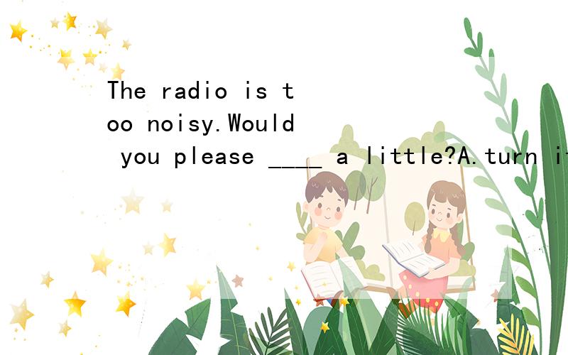 The radio is too noisy.Would you please ____ a little?A.turn it off B.turn it down C.stop it fromD.pick it up