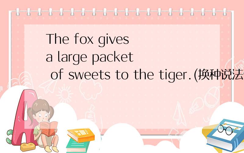 The fox gives a large packet of sweets to the tiger.(换种说法但意思不变)
