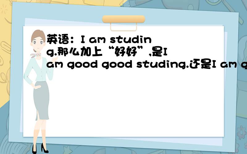 英语：I am studing.那么加上“好好”,是I am good good studing.还是I am good good study.请打全句