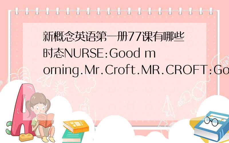 新概念英语第一册77课有哪些时态NURSE:Good morning.Mr.Croft.MR.CROFT:Good morning,nurse.I was to see the dentist,please.NURSE:Do you have an appointment?MR.CROFT:No,I don't.NURSE:Is it urgent?MR.CROFT:Yes,it is.It's very urgent.I feel awf