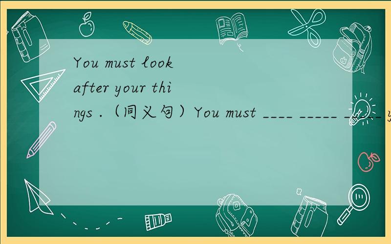 You must look after your things .（同义句）You must ____ _____ _____ your things .