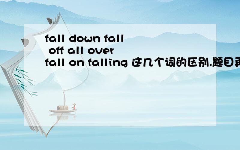 fall down fall off all over fall on falling 这几个词的区别.题目再清楚些fall down fall off fall over fall on falling