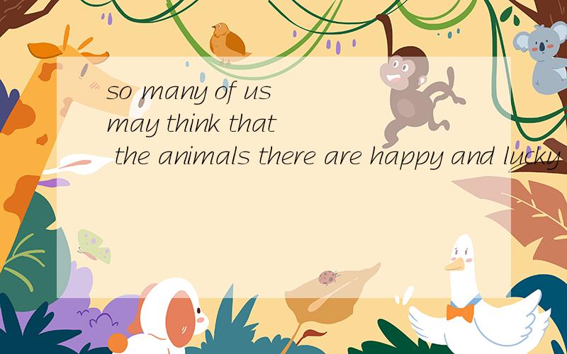 so many of us may think that the animals there are happy and lucky