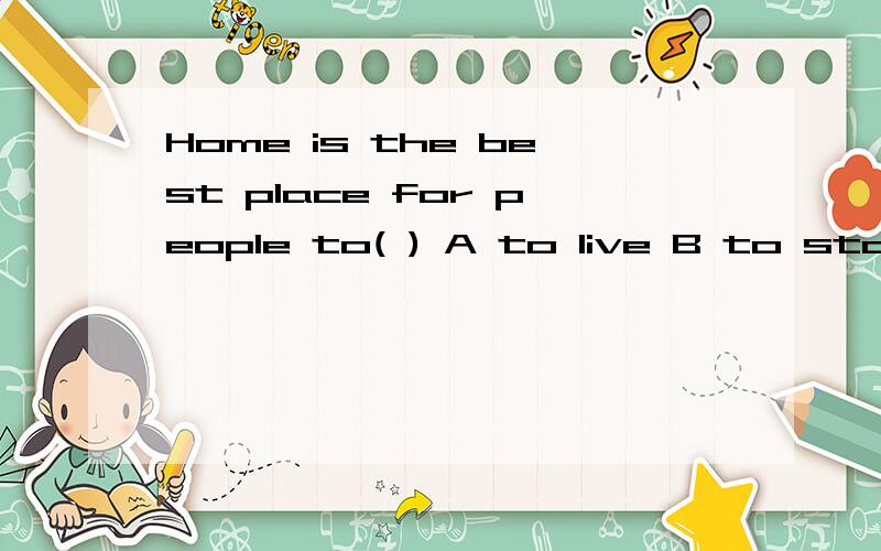 Home is the best place for people to( ) A to live B to stay C to live in D living选C 为什么不选B?