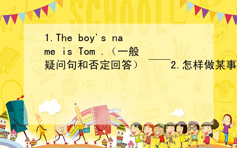 1.The boy's name is Tom .（一般疑问句和否定回答） ￣￣2.怎样做某事（换成英文）