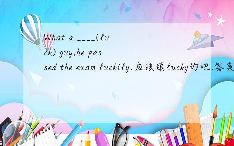 What a ____(luck) guy,he passed the exam luckily.应该填lucky的吧.答案是luck.到底什么?