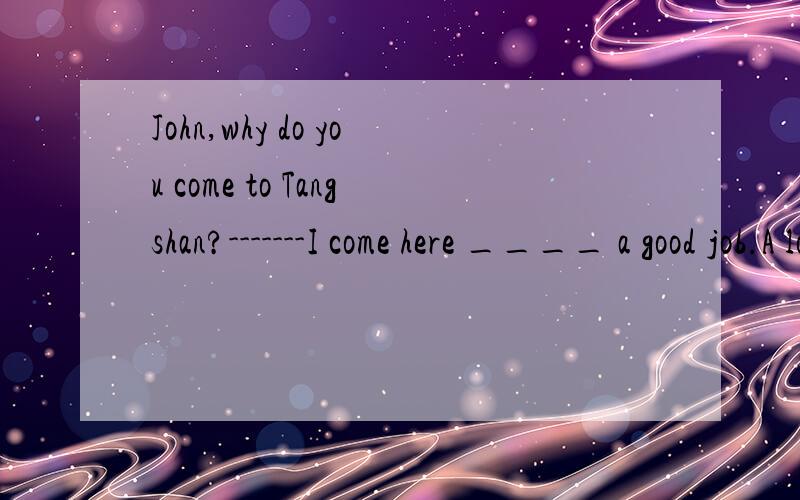 John,why do you come to Tangshan?-------I come here ____ a good job.A looking for B look for C to look for D looked for为什么选C呢?辛苦了.