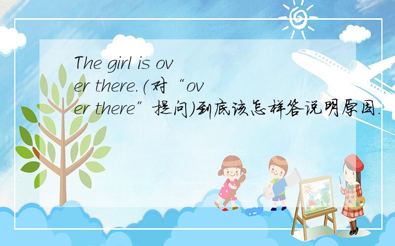 The girl is over there.(对“over there”提问）到底该怎样答说明原因.